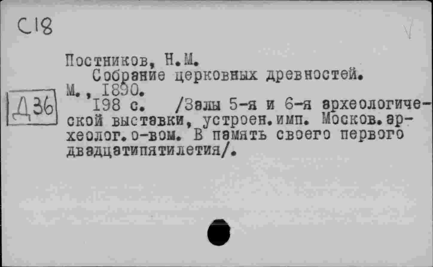 ﻿CI«
дЩ
Постников, Н.М.
Собрание церковных древностей.
Щ, 1890.
198 с. /Залы 5-я и 6-я археологиче ской выставки, устроен, имп. Москов.археолог, о-вом. В память своего первого двадцатипятилетия/.